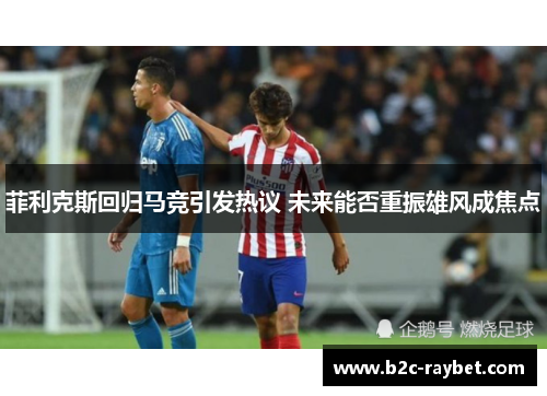 菲利克斯回归马竞引发热议 未来能否重振雄风成焦点