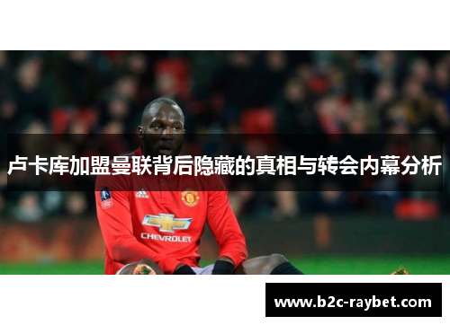 卢卡库加盟曼联背后隐藏的真相与转会内幕分析