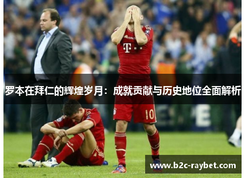 罗本在拜仁的辉煌岁月:成就贡献与历史地位全面解析 罗本在拜仁的辉煌岁月:成就贡献与历史地位全面解析