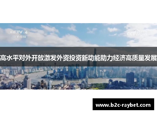 高水平对外开放激发外资投资新动能助力经济高质量发展 高水平对外开放激发外资投资新动能助力经济高质量发展