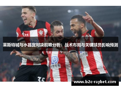 莱斯特城与水晶宫对决前瞻分析:战术布局与关键球员影响预测 莱斯特城与水晶宫对决前瞻分析:战术布局与关键球员影响预测