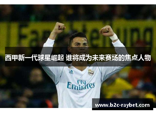 西甲新一代球星崛起 谁将成为未来赛场的焦点人物 西甲新一代球星崛起 谁将成为未来赛场的焦点人物