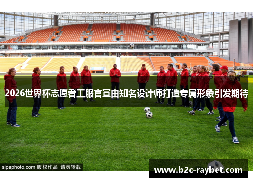 2026世界杯志愿者工服官宣由知名设计师打造专属形象引发期待 2026世界杯志愿者工服官宣由知名设计师打造专属形象引发期待