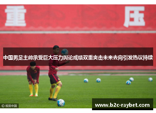 中国男足主帅承受巨大压力舆论成绩双重夹击未来去向引发热议持续 中国男足主帅承受巨大压力舆论成绩双重夹击未来去向引发热议持续