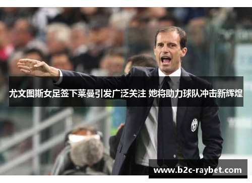 尤文图斯女足签下莱曼引发广泛关注 她将助力球队冲击新辉煌