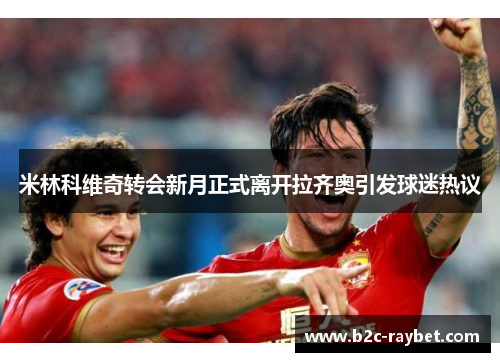 米林科维奇转会新月正式离开拉齐奥引发球迷热议