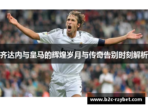 齐达内与皇马的辉煌岁月与传奇告别时刻解析