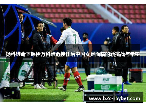 扬科维奇下课伊万科维奇接任后中国女足面临的新挑战与希望
